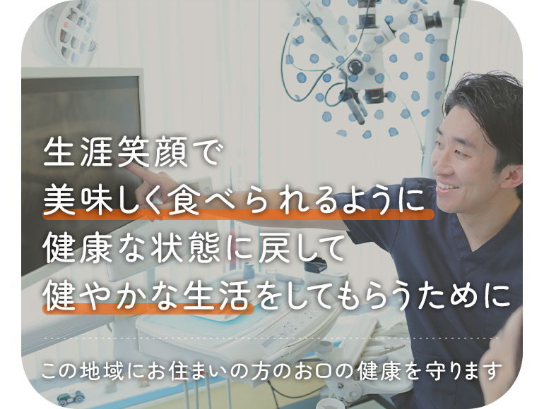 生涯笑顔で美味しく食べられるように 健康な状態に戻して健やかな生活をしてもらうために この地域にお住まいの方のお口の健康を守ります