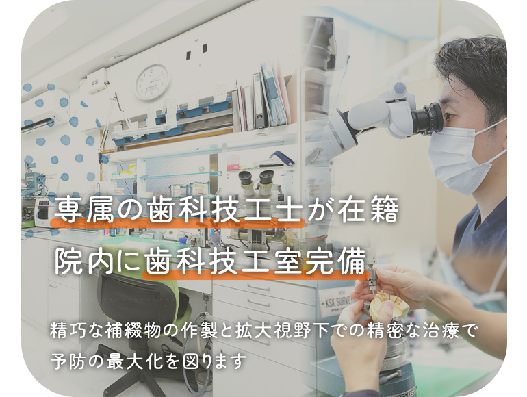 専属の歯科技工士が在籍 院内に歯科技工室完備 精巧な補綴物の作製と拡大視野下での精密な治療で 予防の最大化を図ります